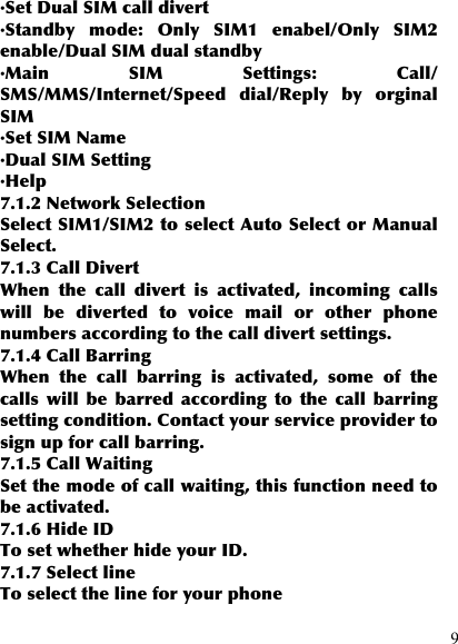  9 ·Set Dual SIM call divert ·Standby  mode:  Only  SIM1  enabel/Only  SIM2 enable/Dual SIM dual standby ·Main  SIM  Settings:  Call/ SMS/MMS/Internet/Speed  dial/Reply  by  orginal SIM ·Set SIM Name ·Dual SIM Setting ·Help 7.1.2 Network Selection Select SIM1/SIM2 to select Auto Select or Manual Select. 7.1.3 Call Divert When  the  call  divert  is  activated,  incoming  calls will  be  diverted  to  voice  mail  or  other  phone numbers according to the call divert settings. 7.1.4 Call Barring When  the  call  barring  is  activated,  some  of  the calls  will  be  barred  according  to  the  call  barring setting condition. Contact your service provider to sign up for call barring. 7.1.5 Call Waiting Set the mode of call waiting, this function need to be activated. 7.1.6 Hide ID To set whether hide your ID. 7.1.7 Select line To select the line for your phone 
