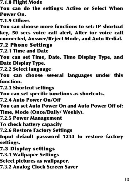  10 7.1.8 Flight Mode You  can  do  the  settings:  Active  or  Select  When Power On. 7.1.9 Others You can choose more functions to set: IP shortcut key,  50  secs  voice  call  alert,  Alter  for  voice  call connected, Answer/Reject Mode, and Auto Redial. 7.2 Phone Settings 7.2.1 Time and Date You  can  set  Time,  Date,  Time  Display  Type,  and Date Display Type. 7.2.2 Select language You  can  choose  several  languages  under  this function. 7.2.3 Shortcut settings You can set specific functions as shortcuts.   7.2.4 Auto Power On/Off You can set Auto Power On and Auto Power Off of: Time, Mode (Once/Daily/ Weekly). 7.2.5 Power Management To check battery capacity 7.2.6 Restore Factory Settings Input  default  password  1234  to  restore  factory settings. 7.3 Display settings 7.3.1 Wallpaper Settings Select pictures as wallpaper. 7.3.2 Analog Clock Screen Saver 