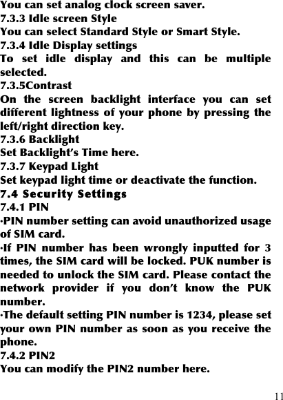  11 You can set analog clock screen saver. 7.3.3 Idle screen Style You can select Standard Style or Smart Style. 7.3.4 Idle Display settings To  set  idle  display  and  this  can  be  multiple selected. 7.3.5Contrast On  the  screen  backlight  interface  you  can  set different  lightness  of  your phone  by  pressing  the left/right direction key. 7.3.6 Backlight Set Backlight’s Time here. 7.3.7 Keypad Light Set keypad light time or deactivate the function. 7.4 Security Settings 7.4.1 PIN ·PIN number setting can avoid unauthorized usage of SIM card. ·If  PIN  number  has  been  wrongly  inputted  for  3 times, the SIM card will be locked. PUK number is needed to unlock the SIM card. Please contact the network  provider  if  you  don’t  know  the  PUK number. ·The default setting PIN number is 1234, please set your own PIN number as soon as you receive the phone. 7.4.2 PIN2 You can modify the PIN2 number here. 