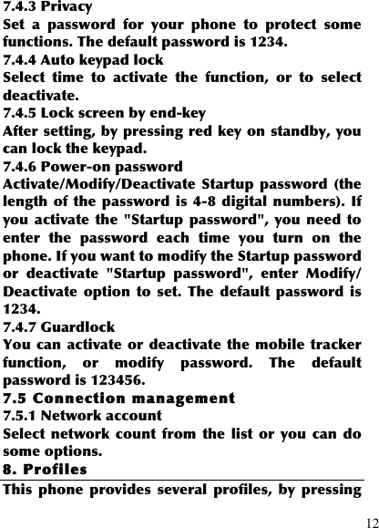  12 7.4.3 Privacy Set  a  password  for  your  phone  to  protect  some functions. The default password is 1234. 7.4.4 Auto keypad lock Select  time  to  activate  the  function,  or  to  select deactivate. 7.4.5 Lock screen by end-key After setting, by pressing red key on standby, you can lock the keypad. 7.4.6 Power-on password Activate/Modify/Deactivate Startup  password  (the length  of  the  password  is  4-8  digital numbers). If you activate  the &quot;Startup  password&quot;, you need  to enter  the  password  each  time  you  turn  on  the phone. If you want to modify the Startup password or  deactivate  &quot;Startup  password&quot;,  enter  Modify/ Deactivate  option  to  set.  The  default  password  is 1234. 7.4.7 Guardlock You can activate or deactivate the mobile  tracker function,  or  modify  password.  The  default password is 123456. 7.5 Connection management 7.5.1 Network account Select  network  count  from  the  list  or you can  do some options. 8. Profiles This  phone  provides  several  profiles,  by  pressing 