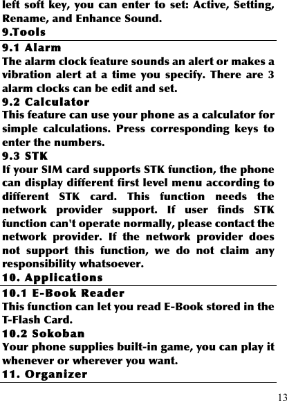  13 left  soft key, you can enter  to  set:  Active,  Setting, Rename, and Enhance Sound. 9.Tools 9.1 Alarm The alarm clock feature sounds an alert or makes a vibration  alert  at  a  time  you  specify.  There  are  3 alarm clocks can be edit and set. 9.2 Calculator This feature can use your phone as a calculator for simple  calculations.  Press  corresponding  keys  to enter the numbers.   9.3 STK If your SIM card supports STK function, the phone can display different first level menu according to different  STK  card.  This  function  needs  the network  provider  support.  If  user  finds  STK function can&apos;t operate normally, please contact the network  provider.  If  the  network  provider  does not  support  this  function,  we  do  not  claim  any responsibility whatsoever. 10. Applications 10.1 E-Book Reader This function can let you read E-Book stored in the T-Flash Card.   10.2 Sokoban Your phone supplies built-in game, you can play it whenever or wherever you want. 11. Organizer 