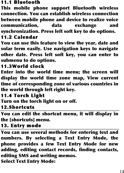  14 11.1 Bluetooth This  mobile  phone  support  Bluetooth  wireless connection. You can establish wireless connection between mobile phone and device to realize voice communication,  data  exchange  and synchronization. Press left soft key to do options. 11.2 Calendar You can use this feature to view the year, date and solar term easily. Use navigation keys to  navigate other  date.  Press  left  soft  key,  you  can  enter  to submenu to do options. 11.3World clock Enter  into  the  world  time  menu;  the  screen  will display  the  world  time  zone  map,  View  current time of corresponding zone of various countries in the world through left right key. 11.4 Torch Light Turn on the torch light on or off. 12.Shortcuts You can edit the shortcut menu, it  will display in the [shortcuts] menu. 13. Entry mode You can use several methods for entering text and numbers.  By  selecting  a  Text  Entry  Mode,  the phone  provides  a  few  Text  Entry  Mode  for  new adding,  editing  contact  records,  finding  contacts, editing SMS and writing memos. Select Text Entry Mode: 