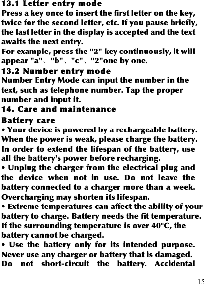  15 13.1 Letter ent ry mode Press a key once to insert the first letter on the key, twice for the second letter, etc. If you pause briefly, the last letter in the display is accepted and the text awaits the next entry. For example, press the &quot;2&quot; key continuously, it will appear &quot;a&quot;、&quot;b&quot;、&quot;c&quot;、&quot;2&quot;one by one. 13.2 Number entry mode Number Entry Mode can input the number in the text, such as telephone number. Tap the proper number and input it. 14. Care and maintenance Battery care • Your device is powered by a rechargeable battery. When the power is weak, please charge the battery. In order to extend the lifespan of the battery, use all the battery&apos;s power before recharging. • Unplug the charger from the electrical plug and the  device  when  not  in  use.  Do  not  leave  the battery connected to a charger more than a week. Overcharging may shorten its lifespan. • Extreme temperatures can affect the ability of your battery to charge. Battery needs the fit temperature. If the surrounding temperature is over 40°C, the battery cannot be charged. •  Use  the  battery  only  for  its  intended  purpose. Never use any charger or battery that is damaged. Do  not  short-circuit  the  battery.  Accidental 