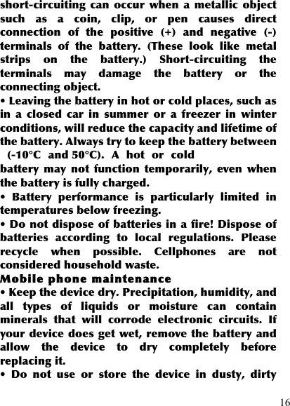  16 short-circuiting  can  occur when  a  metallic  object such  as  a  coin,  clip,  or  pen  causes  direct connection  of  the  positive  (+)  and  negative  (-) terminals  of  the  battery.  (These  look  like  metal strips  on  the  battery.)  Short-circuiting  the terminals  may  damage  the  battery  or  the connecting object. • Leaving the battery in hot or cold places, such as in  a  closed  car  in  summer  or  a  freezer  in  winter conditions, will reduce the capacity and lifetime of the battery. Always try to keep the battery between   (-10°C  and 50°C).  A  hot  or  cold battery  may  not  function  temporarily,  even  when the battery is fully charged. •  Battery  performance  is  particularly  limited  in temperatures below freezing. • Do not dispose of batteries in a fire! Dispose of batteries  according  to  local  regulations.  Please recycle  when  possible.  Cellphones  are  not considered household waste. Mobile phone maintenance • Keep the device dry. Precipitation, humidity, and all  types  of  liquids  or  moisture  can  contain minerals  that  will  corrode  electronic  circuits.  If your device does get wet, remove the battery and allow  the  device  to  dry  completely  before replacing it. •  Do  not  use  or  store  the  device  in  dusty,  dirty 