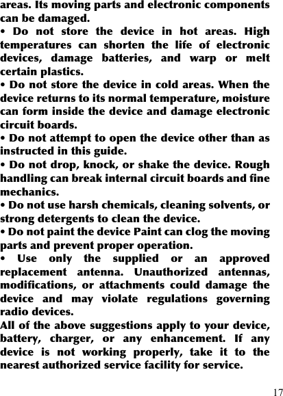  17 areas. Its moving parts and electronic components can be damaged. •  Do  not  store  the  device  in  hot  areas.  High temperatures  can  shorten  the  life  of  electronic devices,  damage  batteries,  and  warp  or  melt certain plastics. • Do not store the device in cold areas. When the device returns to its normal temperature, moisture can form inside the device and damage electronic circuit boards. • Do not attempt to open the device other than as instructed in this guide. • Do not drop, knock, or shake the device. Rough handling can break internal circuit boards and fine mechanics. • Do not use harsh chemicals, cleaning solvents, or strong detergents to clean the device. • Do not paint the device Paint can clog the moving parts and prevent proper operation. •  Use  only  the  supplied  or  an  approved replacement  antenna.  Unauthorized  antennas, modifications,  or  attachments  could  damage  the device  and  may  violate  regulations  governing radio devices. All of the above suggestions apply to your device, battery,  charger,  or  any  enhancement.  If  any device  is  not  working  properly,  take  it  to  the nearest authorized service facility for service. 