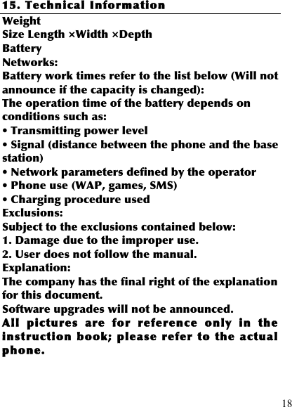  18 15. Technical Information Weight Size Length ×Width ×Depth Battery Networks: Battery work times refer to the list below (Will not announce if the capacity is changed): The operation time of the battery depends on conditions such as: • Transmitting power level • Signal (distance between the phone and the base station) • Network parameters defined by the operator • Phone use (WAP, games, SMS) • Charging procedure used Exclusions: Subject to the exclusions contained below: 1. Damage due to the improper use. 2. User does not follow the manual. Explanation: The company has the final right of the explanation for this document. Software upgrades will not be announced. All  pictures  are  for  reference  only  in  the instruction book; please  refer to  the  actual phone. 