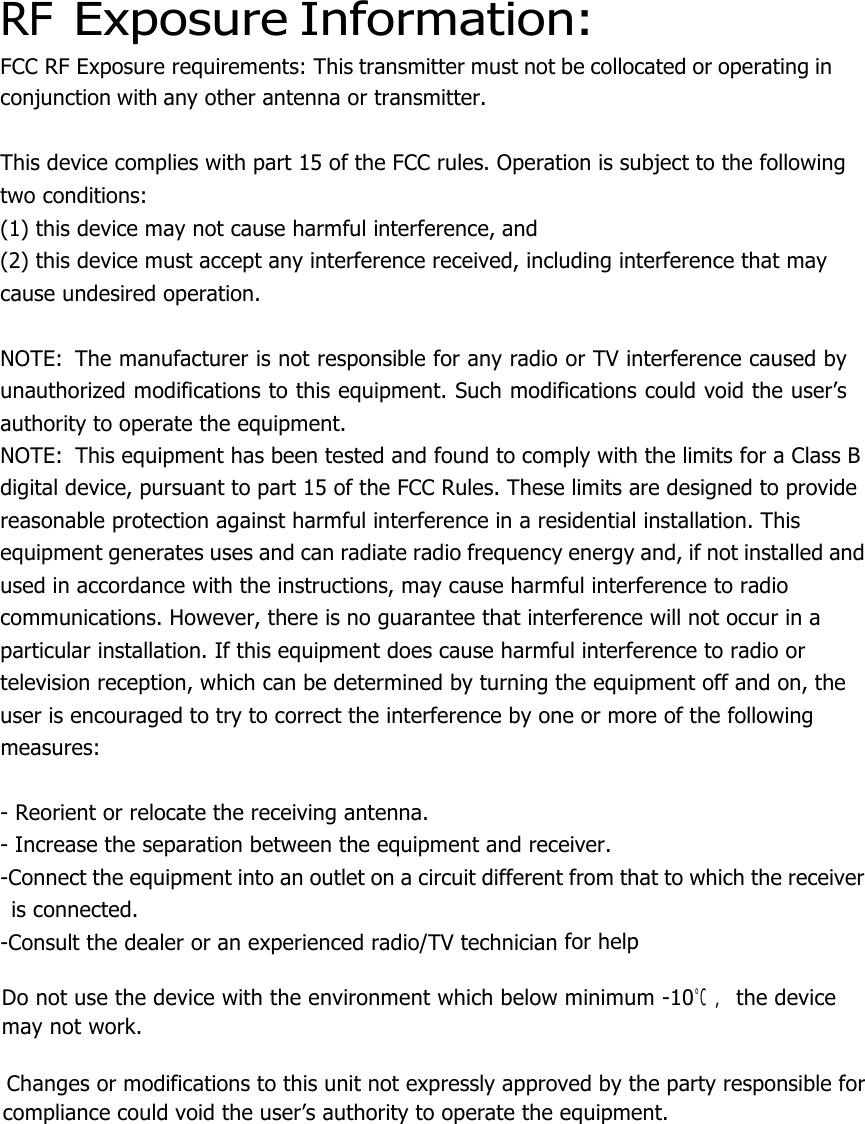  RF Exposure Information: FCC RF Exposure requirements: This transmitter must not be collocated or operating in conjunction with any other antenna or transmitter.   This device complies with part 15 of the FCC rules. Operation is subject to the following two conditions: (1) this device may not cause harmful interference, and (2) this device must accept any interference received, including interference that may cause undesired operation.   NOTE:  The manufacturer is not responsible for any radio or TV interference caused by unauthorized modifications to this equipment. Such modifications could void the user’s authority to operate the equipment. NOTE:  This equipment has been tested and found to comply with the limits for a Class B digital device, pursuant to part 15 of the FCC Rules. These limits are designed to provide reasonable protection against harmful interference in a residential installation. This equipment generates uses and can radiate radio frequency energy and, if not installed and used in accordance with the instructions, may cause harmful interference to radio communications. However, there is no guarantee that interference will not occur in a particular installation. If this equipment does cause harmful interference to radio or television reception, which can be determined by turning the equipment off and on, the user is encouraged to try to correct the interference by one or more of the following measures:   - Reorient or relocate the receiving antenna. - Increase the separation between the equipment and receiver. -Connect the equipment into an outlet on a circuit different from that to which the receiver is connected. -Consult the dealer or an experienced radio/TV technician for help    Do not use the device with the environment which below minimum -10℃ ，the device      may not work.        Changes or modifications to this unit not expressly approved by the party responsible for compliance could void the user’s authority to operate the equipment.  