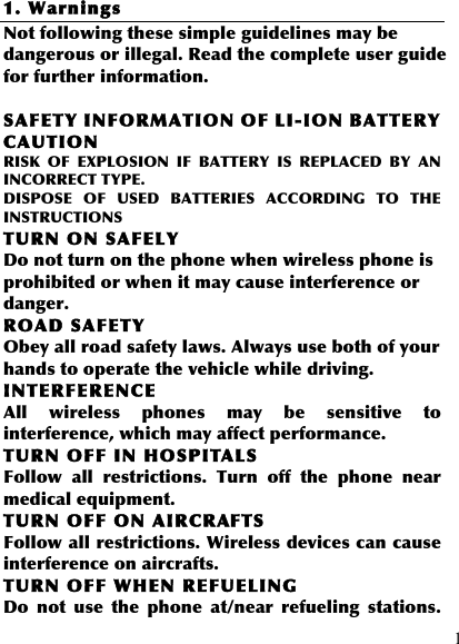  1 1. Warnings Not following these simple guidelines may be dangerous or illegal. Read the complete user guide for further information.  SAFETY INFORMATION OF LI-ION BATTERY CAUTION RISK  OF  EXPLOSION  IF  BATTERY  IS  REPLACED  BY  AN INCORRECT TYPE. DISPOSE  OF  USED  BATTERIES  ACCORDING  TO  THE INSTRUCTIONS TURN ON SAFELY Do not turn on the phone when wireless phone is prohibited or when it may cause interference or danger. ROAD SAFETY Obey all road safety laws. Always use both of your hands to operate the vehicle while driving.   INTERFERENCE All  wireless  phones  may  be  sensitive  to interference, which may affect performance. TURN OFF IN HOSPITALS Follow  all  restrictions.  Turn  off  the  phone  near medical equipment. TURN OFF ON AIRCRAFTS Follow all restrictions. Wireless devices can cause interference on aircrafts. TURN OFF WHEN REFUELING Do  not  use  the  phone  at/near  refueling  stations. 