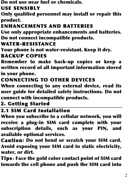  2 Do not use near fuel or chemicals. USE SENSIBLY Only qualified personnel may install or repair this product. ENHANCEMENTS AND BATTERIES Use only appropriate enhancements and batteries. Do not connect incompatible products. WATER-RESISTANCE Your phone is not water-resistant. Keep it dry. BACKUP COPIES Remember  to  make  back-up  copies  or  keep  a written record of all important information stored in your phone. CONNECTING TO OTHER DEVICES When  connecting  to  any  external  device,  read  its user guide for detailed safety instructions. Do not connect with incompatible products. 2. Getting Started 2.1 SIM Card Installation When you subscribe to a cellular network, you will receive  a  plug-in  SIM  card  complete  with  your subscription  details,  such  as  your  PIN,  and available optional services. Caution: Do  not  bend  or scratch your  SIM card. Avoid exposing your SIM card to static electricity, water, or dirt. Tips：Face the gold color contact point of SIM card towards the cell phone and push the SIM card into 