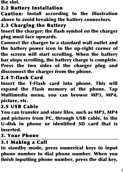  3 the slot. 2.2 Battery Installa tion Caution:  Install  according  to  the  illustration above to avoid breaking the battery connectors. 2.3 Charging the Battery Insert the charger; the flash symbol on the charger plug must face upwards. Connect the charger to a standard wall outlet and the  battery  power  icon  in  the  up-right  corner  of the  screen  will  start  scrolling.  When  the  battery bar stops scrolling, the battery charge is complete. Press  the  two  sides  of  the  charger  plug  and disconnect the charger from the phone. 2.4 T-flash Card Insert  the  T-Flash  card  into  phone.  This  will expand  the  Flash  memory  of  the  phone.  Tap Multimedia  menu,  you  can  browse  MP3,  MP4, picture, etc. 2.5 USB Cable You can transfer and store files, such as MP3, MP4 and  pictures  from  PC,  through  USB  cable,  to  the U-disk  in  phone  or  identified  SD  card  that  is inserted. 3. Your Phone 3.1 Making a Call In  standby  mode,  press  numerical  keys  to  input phone  number  to  dial  phone  number.  When  you finish inputting phone number, press the dial key, 