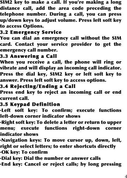  4 SIM2  key to  make  a  call.  If you&apos;re  making  a  long distance  call,  add  the  area  code  preceding  the telephone  number.  During  a  call,  you  can  press up/down keys to adjust volume. Press left soft key to access Options. 3.2 Emergency Service You  can  dial  an  emergency  call  without  the  SIM card.  Contact  your  service  provider  to  get  the emergency call number. 3.3 Answering a Call When  you  receive  a  call,  the  phone  will  ring  or vibrate and will display an incoming call indicator. Press  the  dial  key,  SIM2  key  or  left  soft  key  to answer. Press left soft key to access options. 3.4 Rejecting/Ending a Call Press  end  key  to  reject  an  incoming  call  or  end current call. 3.5 Keypad Definition ·Left  soft  key:  To  confirm;  execute  functions left-down corner indicator shows ·Right soft key: To delete a letter or return to upper menu;  execute  functions  right-down  corner indicator shows ·Navigation  keys:  To  move  cursor  up,  down,  left, right or select letters; to enter shortcuts directly ·OK key: To confirm ·Dial key: Dial the number or answer calls ·End  key:  Cancel  or  reject  calls;  by  long  pressing 