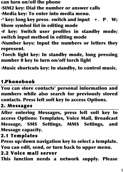  5 can turn on/off the phone ·SIM2 key: Dial the number or answer calls ·Media key: To enter into media menu. ·* key: long key press：switch and input    +、  P、  W; Show symbol list in editing mode ·#  key:  Switch  user  profiles  in  standby  mode; switch input method in editing mode ·Number  keys:  Input  the  numbers  or  letters  they represent. ·Torch  light  key:  In  standby  mode,  long  pressing number 0 key to turn on/off torch light ·Music shortcuts key: In standby, to control music.  1.Phonebook You can store contacts&apos; personal information and numbers  while  also  search  for  previously  stored contacts. Press left soft key to access Options. 2. Messages After  entering  Messages,  press  left  soft  key  to access Options: Templates, Voice Mail, Broadcast Message,  SMS  Settings,  MMS  Settings,  and Message capacity. 2.1 Templates Press up/down navigation key to select a template. You can edit, send, or turn back to upper menu. 2.2 Voice mail server This  function  needs  a  network  supply.  Please 