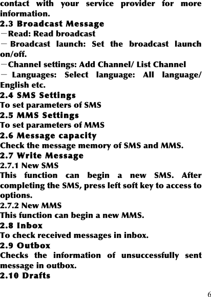  6 contact  with  your  service  provider  for  more information.   2.3 Broadcast Message －Read: Read broadcast －Broadcast  launch:  Set  the  broadcast  launch on/off. －Channel settings: Add Channel/ List Channel －Languages:  Select  language:  All  language/ English etc. 2.4 SMS Settings To set parameters of SMS 2.5 MMS Settings To set parameters of MMS 2.6 Message capacity Check the message memory of SMS and MMS. 2.7 Write Message 2.7.1 New SMS This  function  can  begin  a  new  SMS.  After completing the SMS, press left soft key to access to options. 2.7.2 New MMS This function can begin a new MMS. 2.8 Inbox To check received messages in inbox. 2.9 Outbox Checks  the  information  of  unsuccessfully  sent message in outbox. 2.10 Drafts 