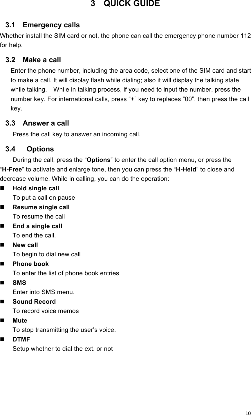 !10! 3  QUICK GUIDE 3.1  Emergency calls Whether install the SIM card or not, the phone can call the emergency phone number 112 for help. 3.2  Make a call Enter the phone number, including the area code, select one of the SIM card and start to make a call. It will display flash while dialing; also it will display the talking state while talking.    While in talking process, if you need to input the number, press the number key. For international calls, press “+” key to replaces “00”, then press the call key.   3.3  Answer a call Press the call key to answer an incoming call. 3.4    Options During the call, press the “Options” to enter the call option menu, or press the “H-Free” to activate and enlarge tone, then you can press the “H-Held” to close and decrease volume. While in calling, you can do the operation:    Hold single call   To put a call on pause  Resume single call To resume the call  End a single call To end the call.  New call To begin to dial new call  Phone book To enter the list of phone book entries  SMS Enter into SMS menu.    Sound Record To record voice memos  Mute To stop transmitting the user’s voice.  DTMF Setup whether to dial the ext. or not 