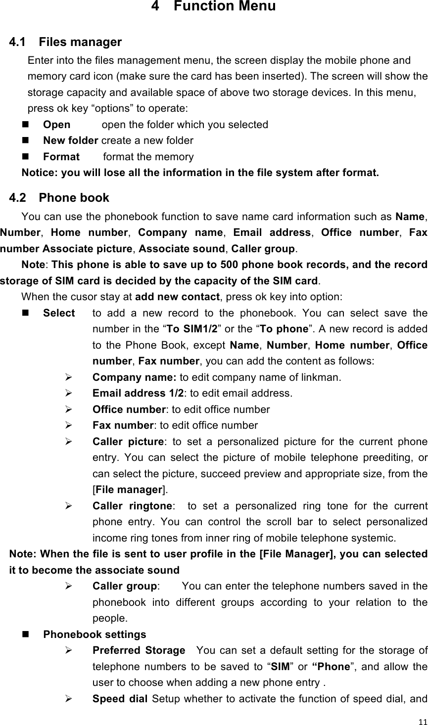 !11!4  Function Menu 4.1  Files manager   Enter into the files management menu, the screen display the mobile phone and memory card icon (make sure the card has been inserted). The screen will show the storage capacity and available space of above two storage devices. In this menu, press ok key “options” to operate:    Open    open the folder which you selected  New folder create a new folder    Format        format the memory Notice: you will lose all the information in the file system after format. 4.2  Phone book You can use the phonebook function to save name card information such as Name, Number,  Home  number,  Company  name,  Email  address,  Office  number,  Fax number Associate picture, Associate sound, Caller group.   Note: This phone is able to save up to 500 phone book records, and the record storage of SIM card is decided by the capacity of the SIM card. When the cusor stay at add new contact, press ok key into option:  Select  to  add  a  new  record  to  the  phonebook.  You  can  select  save  the number in the “To SIM1/2” or the “To phone”. A new record is added to  the  Phone  Book,  except  Name,  Number,  Home  number,  Office number, Fax number, you can add the content as follows:  Company name: to edit company name of linkman.   Email address 1/2: to edit email address.  Office number: to edit office number  Fax number: to edit office number  Caller  picture: to set  a  personalized  picture  for  the  current  phone entry.  You  can  select  the  picture  of  mobile  telephone  preediting,  or can select the picture, succeed preview and appropriate size, from the [File manager].  Caller  ringtone:    to  set  a  personalized  ring  tone  for  the  current phone  entry.  You  can  control  the  scroll  bar  to  select  personalized   income ring tones from inner ring of mobile telephone systemic. Note: When the file is sent to user profile in the [File Manager], you can selected it to become the associate sound    Caller group:        You can enter the telephone numbers saved in the phonebook  into  different  groups  according  to  your  relation  to  the people.  Phonebook settings  Preferred  Storage  You  can  set  a  default  setting for  the  storage  of telephone numbers to be  saved  to “SIM”  or  “Phone”,  and  allow  the user to choose when adding a new phone entry .    Speed dial Setup whether to activate the function of speed dial, and 