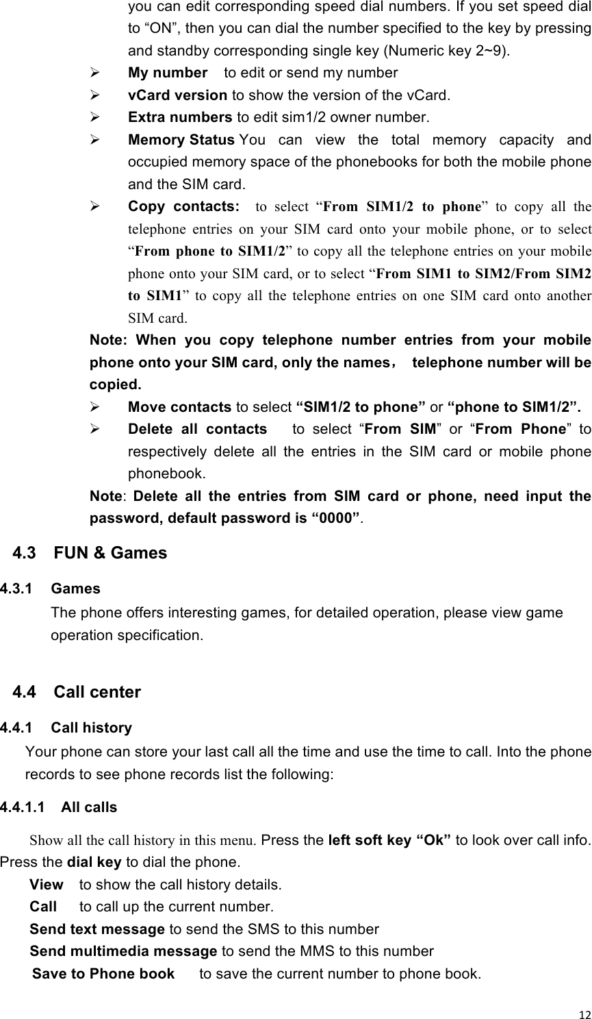 !12!you can edit corresponding speed dial numbers. If you set speed dial to “ON”, then you can dial the number specified to the key by pressing and standby corresponding single key (Numeric key 2~9).  My number  to edit or send my number  vCard version to show the version of the vCard.  Extra numbers to edit sim1/2 owner number.  Memory Status You  can  view  the  total  memory  capacity  and occupied memory space of the phonebooks for both the mobile phone and the SIM card.  Copy  contacts:   to  select  “From  SIM1/2  to  phone”  to  copy  all  the telephone  entries  on  your  SIM  card  onto  your  mobile  phone,  or  to  select “From  phone  to  SIM1/2” to copy all the telephone entries on your mobile phone onto your SIM card, or to select “From  SIM1  to  SIM2/From SIM2 to  SIM1”  to  copy  all  the  telephone  entries  on  one  SIM  card  onto  another SIM card. Note:  When  you  copy  telephone  number  entries  from  your  mobile phone onto your SIM card, only the names，  telephone number will be copied.  Move contacts to select “SIM1/2 to phone” or “phone to SIM1/2”.  Delete  all  contacts   to  select  “From  SIM”  or  “From  Phone”  to respectively  delete  all  the  entries  in  the  SIM  card  or  mobile  phone phonebook. Note:  Delete  all  the  entries  from  SIM  card  or  phone,  need  input  the password, default password is “0000”. 4.3  FUN &amp; Games   4.3.1  Games   The phone offers interesting games, for detailed operation, please view game operation specification.  4.4  Call center 4.4.1  Call history   Your phone can store your last call all the time and use the time to call. Into the phone records to see phone records list the following: 4.4.1.1  All calls Show all the call history in this menu. Press the left soft key “Ok” to look over call info. Press the dial key to dial the phone.   View    to show the call history details.   Call   to call up the current number. Send text message to send the SMS to this number Send multimedia message to send the MMS to this number Save to Phone book      to save the current number to phone book. 