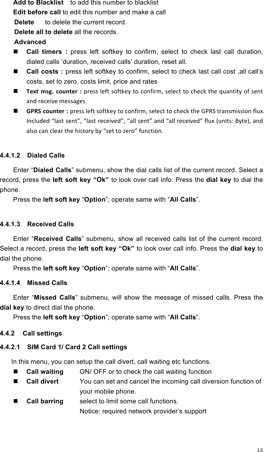!13!Add to Blacklist    to add this number to blacklist Edit before call to edit this number and make a call Delete      to delete the current record. Delete all to delete all the records. Advanced    Call  timers  :  press  left  softkey  to  confirm,  select  to  check  last  call  duration, dialed calls ’duration, received calls’ duration, reset all.  Call costs : press left softkey to confirm, select to check last call cost ,all call’s costs, set to zero, costs limit, price and rates  Text% msg.% counter% :% press!left!softkey!to!confirm,!select!to!check!the!quantity!of!sent!and!receive!messages  GPRS%counter%:%press!left!softkey!to!confirm,!select!to!check!the!GPRS!transmission!flux.!Included!“last!sent”,!“last!received”,!“all!sent”!and!“all!received”!flux!(units:!Byte),!and!also!can!clear!the!history!by!“set!to!zero”!function.  4.4.1.2  Dialed Calls Enter “Dialed Calls” submenu, show the dial calls list of the current record. Select a record, press the left soft key “Ok” to look over call info. Press the dial key to dial the phone.    Press the left soft key “Option”; operate same with “All Calls”.  4.4.1.3  Received Calls Enter  “Received  Calls” submenu,  show  all received calls list of the current  record. Select a record, press the left soft key “Ok” to look over call info. Press the dial key to dial the phone.   Press the left soft key “Option”; operate same with “All Calls”. 4.4.1.4  Missed Calls Enter  “Missed  Calls”  submenu,  will  show  the  message  of  missed  calls.  Press  the dial key to direct dial the phone. Press the left soft key “Option”; operate same with “All Calls”. 4.4.2  Call settings   4.4.2.1  SIM Card 1/ Card 2 Call settings In this menu, you can setup the call divert, call waiting etc functions.    Call waiting    ON/ OFF or to check the call waiting function  Call divert  You can set and cancel the incoming call diversion function of your mobile phone.  Call barring    select to limit some call functions.   Notice: required network provider’s support   
