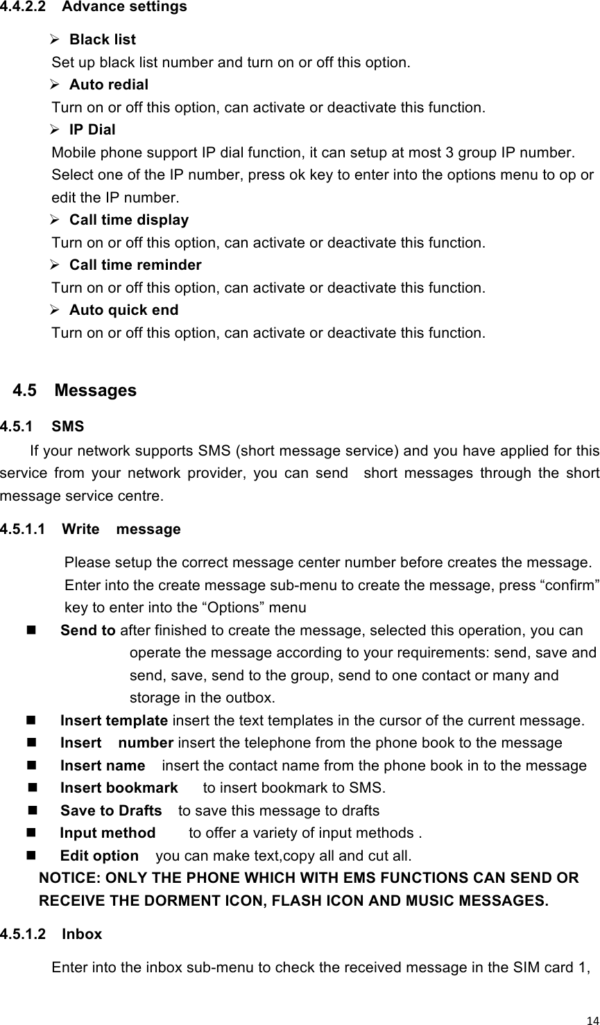 !14!4.4.2.2  Advance settings  Black list Set up black list number and turn on or off this option.  Auto redial   Turn on or off this option, can activate or deactivate this function.  IP Dial   Mobile phone support IP dial function, it can setup at most 3 group IP number.   Select one of the IP number, press ok key to enter into the options menu to op or edit the IP number.    Call time display Turn on or off this option, can activate or deactivate this function.  Call time reminder Turn on or off this option, can activate or deactivate this function.  Auto quick end Turn on or off this option, can activate or deactivate this function.  4.5  Messages 4.5.1  SMS If your network supports SMS (short message service) and you have applied for this service  from  your  network  provider,  you  can  send    short  messages  through  the  short message service centre. 4.5.1.1  Write    message   Please setup the correct message center number before creates the message.   Enter into the create message sub-menu to create the message, press “confirm” key to enter into the “Options” menu  Send to after finished to create the message, selected this operation, you can operate the message according to your requirements: send, save and send, save, send to the group, send to one contact or many and storage in the outbox.    Insert template insert the text templates in the cursor of the current message.  Insert    number insert the telephone from the phone book to the message    Insert name  insert the contact name from the phone book in to the message  Insert bookmark      to insert bookmark to SMS.  Save to Drafts    to save this message to drafts    Input method        to offer a variety of input methods .    Edit option    you can make text,copy all and cut all. NOTICE: ONLY THE PHONE WHICH WITH EMS FUNCTIONS CAN SEND OR RECEIVE THE DORMENT ICON, FLASH ICON AND MUSIC MESSAGES. 4.5.1.2  Inbox Enter into the inbox sub-menu to check the received message in the SIM card 1, 