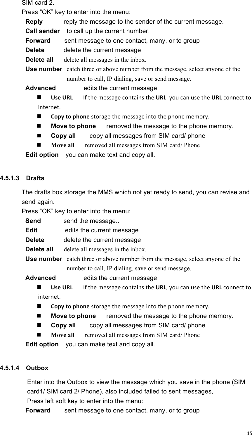 !15!SIM card 2. Press “OK” key to enter into the menu:   Reply  reply the message to the sender of the current message.   Call sender    to call up the current number. Forward        sent message to one contact, many, or to group Delete    delete the current message   Delete all    delete all messages in the inbox.   Use number   catch three or above number from the message, select anyone of the number to call, IP dialing, save or send message. Advanced        edits the current message  Use%URL% % % If!the!message!contains!the%URL,!you!can!use!the%URL!connect!to!internet.!   Copy%to%phone%storage!the!message!into!the!phone!memory.!   Move to phone      removed the message to the phone memory.    Copy all        copy all messages from SIM card/ phone  Move all      removed all messages from SIM card/ Phone Edit option    you can make text and copy all.  4.5.1.3  Drafts The drafts box storage the MMS which not yet ready to send, you can revise and send again.   Press “OK” key to enter into the menu:   Send  send the message..   Edit        edits the current message Delete    delete the current message   Delete all    delete all messages in the inbox.   Use number   catch three or above number from the message, select anyone of the number to call, IP dialing, save or send message. Advanced        edits the current message  Use%URL% % % If!the!message!contains!the%URL,!you!can!use!the%URL!connect!to!internet.!   Copy%to%phone%storage!the!message!into!the!phone!memory.!   Move to phone      removed the message to the phone memory.    Copy all        copy all messages from SIM card/ phone  Move all      removed all messages from SIM card/ Phone Edit option    you can make text and copy all.  4.5.1.4  Outbox   Enter into the Outbox to view the message which you save in the phone (SIM card1/ SIM card 2/ Phone), also included failed to sent messages,   Press left soft key to enter into the menu:   Forward        sent message to one contact, many, or to group 