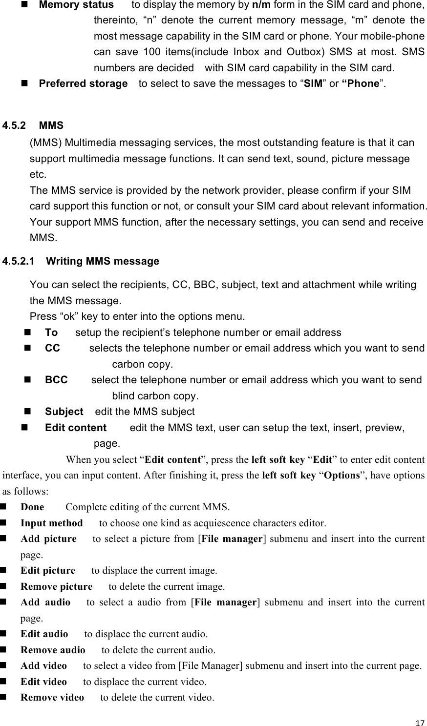 !17! Memory status      to display the memory by n/m form in the SIM card and phone, thereinto,  “n”  denote  the  current  memory  message,  “m”  denote  the most message capability in the SIM card or phone. Your mobile-phone can  save  100  items(include  Inbox  and  Outbox)  SMS  at  most.  SMS numbers are decided    with SIM card capability in the SIM card.  Preferred storage  to select to save the messages to “SIM” or “Phone”.   4.5.2  MMS (MMS) Multimedia messaging services, the most outstanding feature is that it can support multimedia message functions. It can send text, sound, picture message etc. The MMS service is provided by the network provider, please confirm if your SIM card support this function or not, or consult your SIM card about relevant information. Your support MMS function, after the necessary settings, you can send and receive MMS. 4.5.2.1  Writing MMS message   You can select the recipients, CC, BBC, subject, text and attachment while writing the MMS message.   Press “ok” key to enter into the options menu.    To      setup the recipient’s telephone number or email address    CC     selects the telephone number or email address which you want to send carbon copy.    BCC        select the telephone number or email address which you want to send blind carbon copy.  Subject    edit the MMS subject  Edit content    edit the MMS text, user can setup the text, insert, preview, page.         When you select “Edit content”, press the left soft key “Edit” to enter edit content interface, you can input content. After finishing it, press the left soft key “Options”, have options as follows:  Done    Complete editing of the current MMS.  Input method   to choose one kind as acquiescence characters editor.  Add  picture   to select a picture from [File  manager] submenu and insert into the current page.  Edit picture   to displace the current image.  Remove picture   to delete the current image.  Add  audio   to  select  a  audio  from  [File  manager]  submenu  and  insert  into  the  current page.  Edit audio   to displace the current audio.  Remove audio   to delete the current audio.  Add video   to select a video from [File Manager] submenu and insert into the current page.  Edit video   to displace the current video.  Remove video   to delete the current video. 