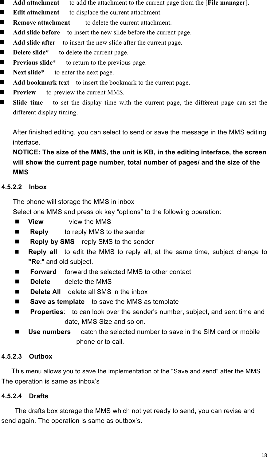 !18! Add attachment   to add the attachment to the current page from the [File manager].  Edit attachment   to displace the current attachment.  Remove attachment    to delete the current attachment.  Add slide before    to insert the new slide before the current page.  Add slide after    to insert the new slide after the current page.  Delete slide*      to delete the current page.  Previous slide*      to return to the previous page.  Next slide*      to enter the next page.  Add bookmark text  to insert the bookmark to the current page.  Preview    to preview the current MMS.  Slide  time   to  set  the  display  time  with  the  current  page,  the  different  page  can  set  the different display timing.  After finished editing, you can select to send or save the message in the MMS editing interface.   NOTICE: The size of the MMS, the unit is KB, in the editing interface, the screen will show the current page number, total number of pages/ and the size of the MMS 4.5.2.2  Inbox   The phone will storage the MMS in inbox Select one MMS and press ok key “options” to the following operation:    View       view the MMS    Reply  to reply MMS to the sender  Reply by SMS    reply SMS to the sender  Reply  all    to  edit  the  MMS  to  reply  all,  at  the  same  time,  subject  change  to &quot;Re:&quot; and old subject.  Forward    forward the selected MMS to other contact  Delete    delete the MMS  Delete All    delete all SMS in the inbox  Save as template    to save the MMS as template  Properties:    to can look over the sender&apos;s number, subject, and sent time and date, MMS Size and so on.  Use numbers   catch the selected number to save in the SIM card or mobile phone or to call.   4.5.2.3  Outbox   This menu allows you to save the implementation of the &quot;Save and send&quot; after the MMS. The operation is same as inbox’s 4.5.2.4  Drafts The drafts box storage the MMS which not yet ready to send, you can revise and send again. The operation is same as outbox’s.   