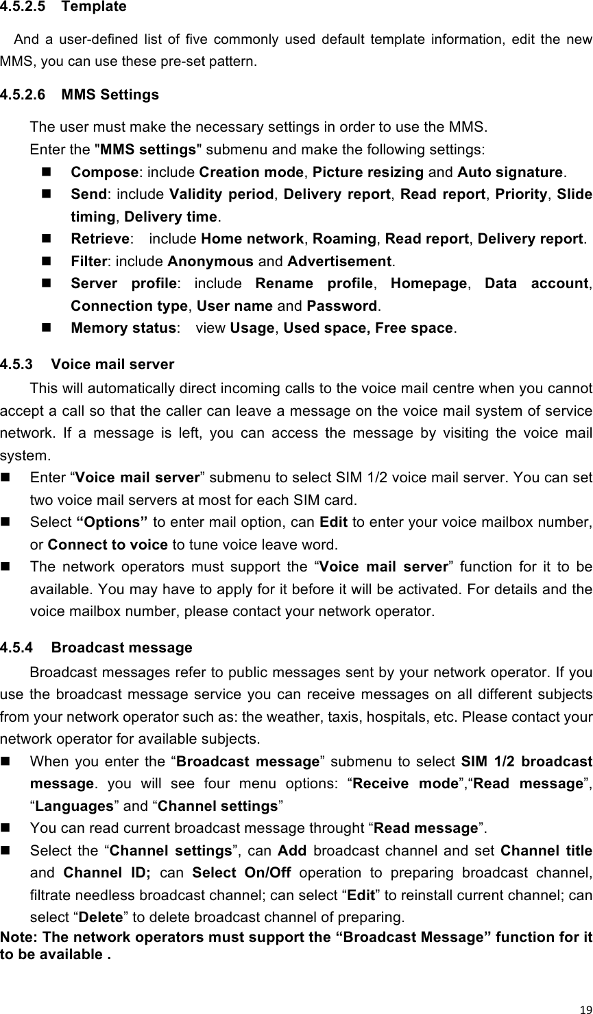 !19!4.5.2.5  Template   And  a  user-defined  list  of  five  commonly  used  default  template  information,  edit  the  new MMS, you can use these pre-set pattern. 4.5.2.6  MMS Settings The user must make the necessary settings in order to use the MMS. Enter the &quot;MMS settings&quot; submenu and make the following settings:  Compose: include Creation mode, Picture resizing and Auto signature.  Send: include Validity period, Delivery  report, Read report, Priority, Slide timing, Delivery time.  Retrieve:    include Home network, Roaming, Read report, Delivery report.  Filter: include Anonymous and Advertisement.  Server  profile:  include  Rename  profile,  Homepage,  Data  account, Connection type, User name and Password.  Memory status:    view Usage, Used space, Free space. 4.5.3  Voice mail server This will automatically direct incoming calls to the voice mail centre when you cannot accept a call so that the caller can leave a message on the voice mail system of service network.  If  a  message  is  left,  you  can  access  the  message  by  visiting  the  voice  mail system.   Enter “Voice mail server” submenu to select SIM 1/2 voice mail server. You can set two voice mail servers at most for each SIM card.   Select “Options” to enter mail option, can Edit to enter your voice mailbox number, or Connect to voice to tune voice leave word.   The  network  operators  must  support  the  “Voice  mail  server”  function  for  it  to  be available. You may have to apply for it before it will be activated. For details and the voice mailbox number, please contact your network operator. 4.5.4  Broadcast message Broadcast messages refer to public messages sent by your network operator. If you use the  broadcast message  service you can receive  messages  on  all different subjects from your network operator such as: the weather, taxis, hospitals, etc. Please contact your network operator for available subjects.   When  you  enter  the “Broadcast  message” submenu  to select  SIM  1/2  broadcast message.  you  will  see  four  menu  options:  “Receive  mode”,“Read  message”, “Languages” and “Channel settings”   You can read current broadcast message throught “Read message”.   Select  the  “Channel  settings”,  can  Add  broadcast  channel and set Channel  title and  Channel  ID;  can  Select On/Off  operation  to  preparing  broadcast  channel, filtrate needless broadcast channel; can select “Edit” to reinstall current channel; can select “Delete” to delete broadcast channel of preparing.   Note: The network operators must support the “Broadcast Message” function for it to be available .  