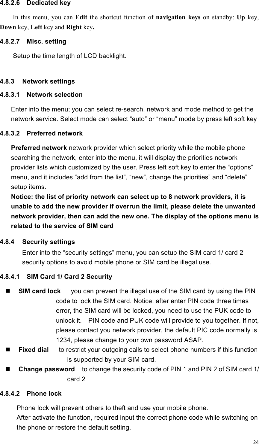 !24!4.8.2.6  Dedicated key In  this  menu,  you  can  Edit  the  shortcut  function  of  navigation  keys  on  standby:  Up  key, Down key, Left key and Right key. 4.8.2.7  Misc. setting     Setup the time length of LCD backlight.    4.8.3  Network settings 4.8.3.1  Network selection Enter into the menu; you can select re-search, network and mode method to get the network service. Select mode can select “auto” or “menu” mode by press left soft key 4.8.3.2  Preferred network   Preferred network network provider which select priority while the mobile phone searching the network, enter into the menu, it will display the priorities network provider lists which customized by the user. Press left soft key to enter the “options” menu, and it includes “add from the list”, “new”, change the priorities” and “delete” setup items.   Notice: the list of priority network can select up to 8 network providers, it is unable to add the new provider if overrun the limit, please delete the unwanted network provider, then can add the new one. The display of the options menu is related to the service of SIM card 4.8.4  Security settings Enter into the “security settings” menu, you can setup the SIM card 1/ card 2 security options to avoid mobile phone or SIM card be illegal use.   4.8.4.1  SIM Card 1/ Card 2 Security  SIM card lock    you can prevent the illegal use of the SIM card by using the PIN code to lock the SIM card. Notice: after enter PIN code three times error, the SIM card will be locked, you need to use the PUK code to unlock it.    PIN code and PUK code will provide to you together. If not, please contact you network provider, the default PIC code normally is 1234, please change to your own password ASAP.    Fixed dial    to restrict your outgoing calls to select phone numbers if this function is supported by your SIM card.    Change password    to change the security code of PIN 1 and PIN 2 of SIM card 1/ card 2 4.8.4.2  Phone lock Phone lock will prevent others to theft and use your mobile phone. After activate the function, required input the correct phone code while switching on the phone or restore the default setting, 