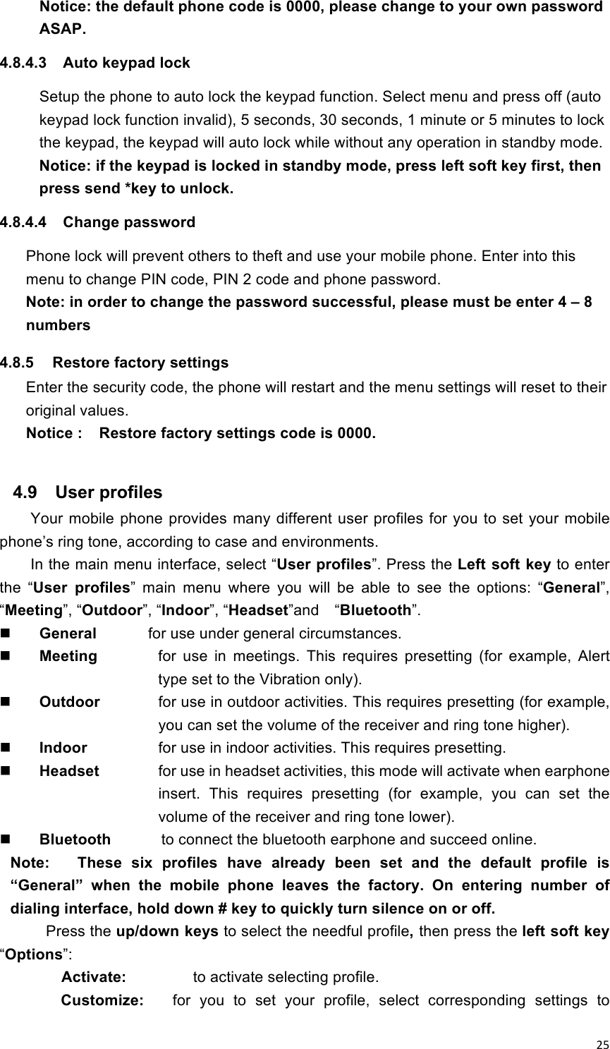 !25!Notice: the default phone code is 0000, please change to your own password ASAP.   4.8.4.3  Auto keypad lock   Setup the phone to auto lock the keypad function. Select menu and press off (auto keypad lock function invalid), 5 seconds, 30 seconds, 1 minute or 5 minutes to lock the keypad, the keypad will auto lock while without any operation in standby mode. Notice: if the keypad is locked in standby mode, press left soft key first, then press send *key to unlock.   4.8.4.4  Change password Phone lock will prevent others to theft and use your mobile phone. Enter into this menu to change PIN code, PIN 2 code and phone password. Note: in order to change the password successful, please must be enter 4 – 8 numbers 4.8.5  Restore factory settings   Enter the security code, the phone will restart and the menu settings will reset to their original values. Notice :    Restore factory settings code is 0000.  4.9  User profiles Your mobile phone provides many  different  user profiles for you to set  your mobile phone’s ring tone, according to case and environments. In the main menu interface, select “User profiles”. Press the Left soft key to enter the  “User  profiles”  main  menu  where  you  will  be  able  to  see  the  options:  “General”, “Meeting”, “Outdoor”, “Indoor”, “Headset”and    “Bluetooth”.  General     for use under general circumstances.  Meeting    for  use  in  meetings.  This  requires  presetting  (for  example,  Alert type set to the Vibration only).  Outdoor    for use in outdoor activities. This requires presetting (for example, you can set the volume of the receiver and ring tone higher).  Indoor  for use in indoor activities. This requires presetting.  Headset  for use in headset activities, this mode will activate when earphone insert.  This  requires  presetting  (for  example,  you  can  set  the volume of the receiver and ring tone lower).    Bluetooth            to connect the bluetooth earphone and succeed online. Note:      These  six  profiles  have  already  been  set  and  the  default  profile  is “General”  when  the  mobile  phone  leaves  the  factory.  On  entering  number  of dialing interface, hold down # key to quickly turn silence on or off. Press the up/down keys to select the needful profile, then press the left soft key “Options”: Activate:      to activate selecting profile. Customize:      for  you  to  set  your  profile,  select  corresponding  settings  to 