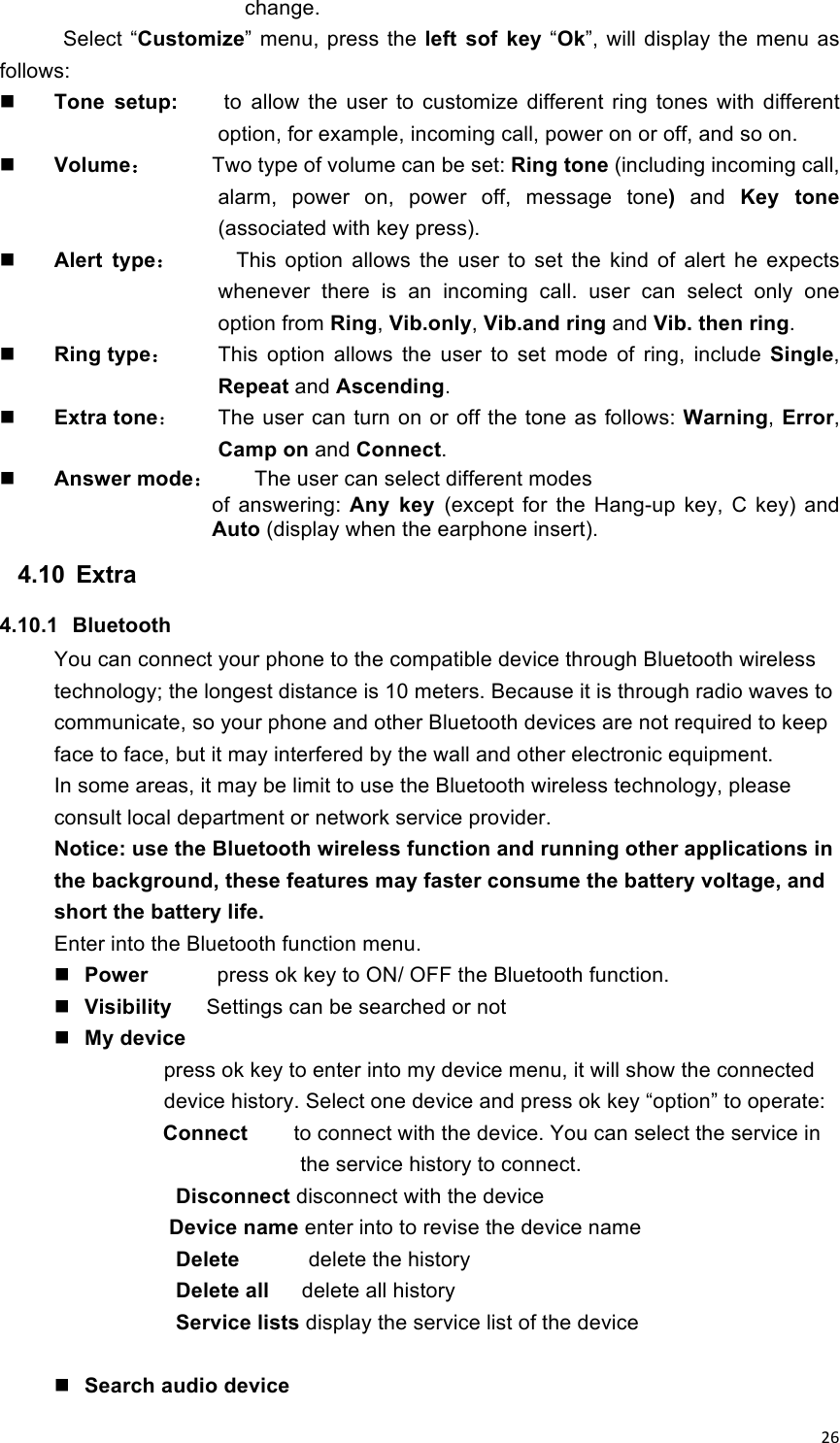 !26!change. Select  “Customize”  menu, press  the left  sof  key  “Ok”, will  display  the  menu  as follows:  Tone  setup:        to allow  the  user  to  customize  different  ring  tones  with  different option, for example, incoming call, power on or off, and so on.  Volume： Two type of volume can be set: Ring tone (including incoming call, alarm,  power  on,  power  off,  message  tone) and  Key  tone (associated with key press).  Alert  type：     This  option  allows  the  user  to  set  the  kind  of  alert  he  expects whenever  there  is  an  incoming  call.  user  can  select  only  one option from Ring, Vib.only, Vib.and ring and Vib. then ring.  Ring type： This  option  allows  the  user  to  set  mode  of  ring,  include  Single, Repeat and Ascending.  Extra tone：  The user can turn on or off the tone as follows: Warning, Error, Camp on and Connect.  Answer mode： The user can select different modes             of  answering:  Any  key  (except  for  the  Hang-up  key,  C  key)  and Auto (display when the earphone insert). 4.10  Extra 4.10.1  Bluetooth You can connect your phone to the compatible device through Bluetooth wireless technology; the longest distance is 10 meters. Because it is through radio waves to communicate, so your phone and other Bluetooth devices are not required to keep face to face, but it may interfered by the wall and other electronic equipment. In some areas, it may be limit to use the Bluetooth wireless technology, please consult local department or network service provider. Notice: use the Bluetooth wireless function and running other applications in the background, these features may faster consume the battery voltage, and short the battery life. Enter into the Bluetooth function menu.    Power      press ok key to ON/ OFF the Bluetooth function.  Visibility      Settings can be searched or not  My device         press ok key to enter into my device menu, it will show the connected device history. Select one device and press ok key “option” to operate: Connect     to connect with the device. You can select the service in the service history to connect. Disconnect disconnect with the device   Device name enter into to revise the device name Delete            delete the history Delete all    delete all history Service lists display the service list of the device   Search audio device   