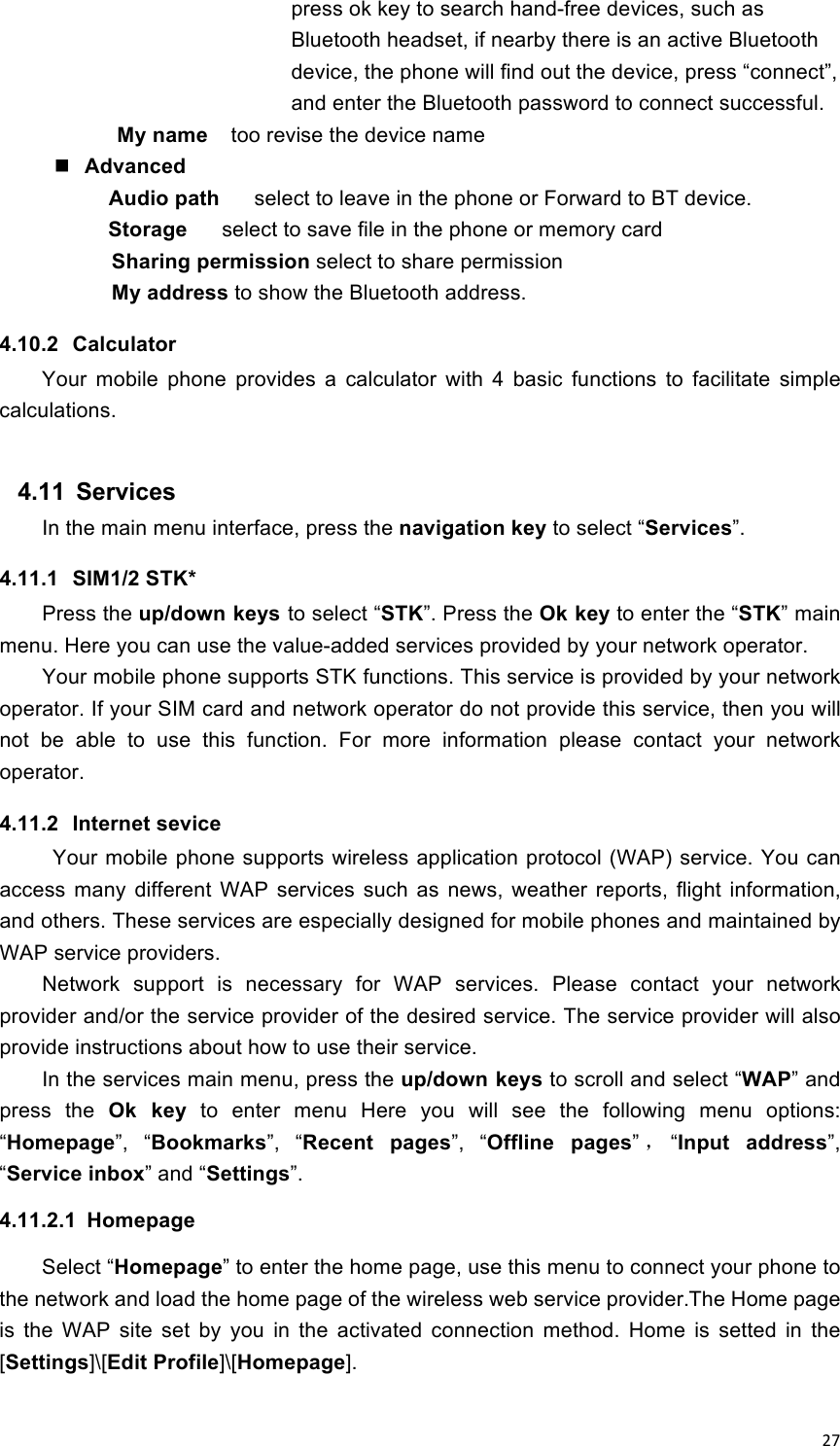 !27!press ok key to search hand-free devices, such as Bluetooth headset, if nearby there is an active Bluetooth device, the phone will find out the device, press “connect”, and enter the Bluetooth password to connect successful. My name   too revise the device name  Advanced     Audio path    select to leave in the phone or Forward to BT device.         Storage   select to save file in the phone or memory card        Sharing permission select to share permission        My address to show the Bluetooth address. 4.10.2  Calculator Your  mobile  phone  provides  a  calculator  with  4  basic  functions  to  facilitate  simple calculations.                               4.11  Services In the main menu interface, press the navigation key to select “Services”. 4.11.1  SIM1/2 STK* Press the up/down keys to select “STK”. Press the Ok key to enter the “STK” main menu. Here you can use the value-added services provided by your network operator. Your mobile phone supports STK functions. This service is provided by your network operator. If your SIM card and network operator do not provide this service, then you will not  be  able  to  use  this  function.  For  more  information  please  contact  your  network operator. 4.11.2  Internet sevice Your mobile phone supports wireless application protocol (WAP) service. You can access  many  different  WAP  services  such  as  news,  weather  reports,  flight  information, and others. These services are especially designed for mobile phones and maintained by WAP service providers. Network  support  is  necessary  for  WAP  services.  Please  contact  your  network provider and/or the service provider of the desired service. The service provider will also provide instructions about how to use their service. In the services main menu, press the up/down keys to scroll and select “WAP” and press  the  Ok  key  to  enter  menu  Here  you  will  see  the  following  menu  options: “Homepage”,  “Bookmarks”,  “Recent  pages”,  “Offline  pages”，“Input  address”, “Service inbox” and “Settings”. 4.11.2.1  Homepage Select “Homepage” to enter the home page, use this menu to connect your phone to the network and load the home page of the wireless web service provider.The Home page is  the  WAP  site  set  by  you  in  the  activated  connection  method.  Home  is  setted  in  the [Settings]\[Edit Profile]\[Homepage].   
