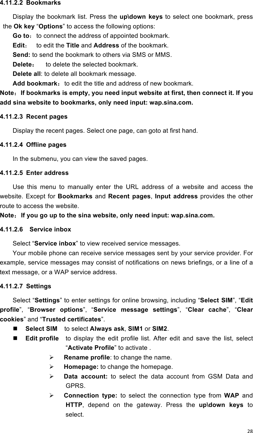 !28!4.11.2.2  Bookmarks Display the bookmark  list. Press the up\down  keys to select one bookmark, press the Ok key “Options” to access the following options: Go to： to connect the address of appointed bookmark. Edit：  to edit the Title and Address of the bookmark. Send: to send the bookmark to others via SMS or MMS. Delete：  to delete the selected bookmark. Delete all: to delete all bookmark message. Add bookmark：to edit the title and address of new bookmark. Note：If bookmarks is empty, you need input website at first, then connect it. If you add sina website to bookmarks, only need input: wap.sina.com. 4.11.2.3  Recent pages Display the recent pages. Select one page, can goto at first hand. 4.11.2.4  Offline pages In the submenu, you can view the saved pages. 4.11.2.5  Enter address Use  this  menu  to  manually  enter  the  URL  address  of  a  website  and  access  the website.  Except  for Bookmarks and Recent  pages,  Input  address  provides  the  other route to access the website. Note：If you go up to the sina website, only need input: wap.sina.com. 4.11.2.6    Service inbox Select “Service inbox” to view received service messages. Your mobile phone can receive service messages sent by your service provider. For example, service messages may consist of notifications on news briefings, or a line of a text message, or a WAP service address.   4.11.2.7  Settings Select “Settings” to enter settings for online browsing, including “Select SIM”, “Edit profile”,  “Browser  options”,  “Service  message  settings”,  “Clear  cache”,  “Clear cookies” and “Trusted certificates”.  Select SIM    to select Always ask, SIM1 or SIM2.    Edit profile  to  display  the  edit  profile  list.  After  edit  and  save  the  list,  select “Activate Profile” to activate .  Rename profile: to change the name.  Homepage: to change the homepage.  Data  account:  to  select  the  data  account  from  GSM  Data  and GPRS.  Connection  type:  to  select  the  connection  type  from  WAP  and HTTP,  depend  on  the  gateway.  Press  the  up\down  keys  to select. 