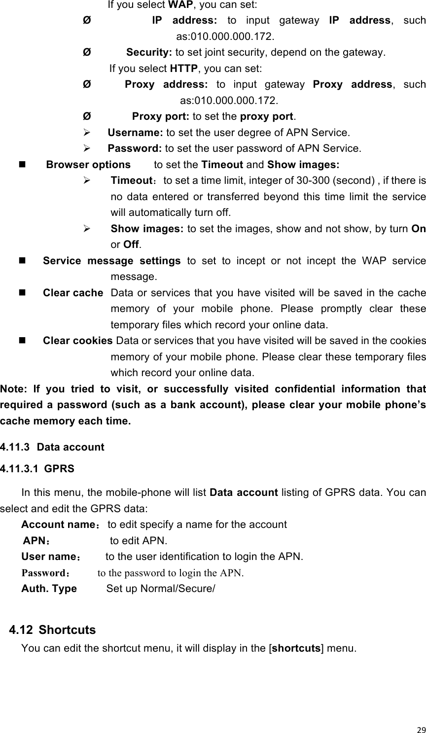 !29!     If you select WAP, you can set: Ø            IP  address:  to  input  gateway  IP  address,  such as:010.000.000.172. Ø            Security: to set joint security, depend on the gateway. If you select HTTP, you can set: Ø        Proxy  address:  to  input  gateway  Proxy  address,  such as:010.000.000.172. Ø              Proxy port: to set the proxy port.  Username: to set the user degree of APN Service.  Password: to set the user password of APN Service.  Browser options        to set the Timeout and Show images:  Timeout：to set a time limit, integer of 30-300 (second) , if there is no  data  entered  or  transferred  beyond  this  time  limit  the  service will automatically turn off.  Show images: to set the images, show and not show, by turn On or Off.  Service  message  settings  to  set  to  incept  or  not  incept  the  WAP  service message.  Clear cache Data or services that you have visited will be saved in the cache memory  of  your  mobile  phone.  Please  promptly  clear  these temporary files which record your online data.  Clear cookies Data or services that you have visited will be saved in the cookies memory of your mobile phone. Please clear these temporary files which record your online data. Note:  If  you  tried  to  visit,  or  successfully  visited  confidential  information  that required a password (such as  a bank account), please clear your mobile phone’s cache memory each time. 4.11.3  Data account 4.11.3.1  GPRS In this menu, the mobile-phone will list Data account listing of GPRS data. You can select and edit the GPRS data: Account name： to edit specify a name for the account APN：         to edit APN.   User name：   to the user identification to login the APN. Password：   to the password to login the APN. Auth. Type     Set up Normal/Secure/  4.12  Shortcuts You can edit the shortcut menu, it will display in the [shortcuts] menu.    