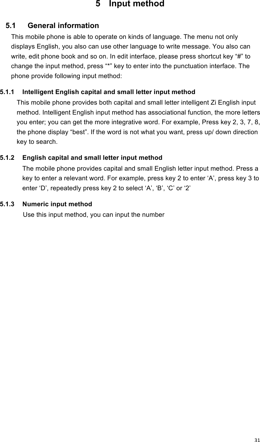!31!5  Input method 5.1    General information This mobile phone is able to operate on kinds of language. The menu not only displays English, you also can use other language to write message. You also can write, edit phone book and so on. In edit interface, please press shortcut key “#” to change the input method, press “*” key to enter into the punctuation interface. The phone provide following input method: 5.1.1  Intelligent English capital and small letter input method This mobile phone provides both capital and small letter intelligent Zi English input method. Intelligent English input method has associational function, the more letters you enter; you can get the more integrative word. For example, Press key 2, 3, 7, 8, the phone display “best”. If the word is not what you want, press up/ down direction key to search. 5.1.2  English capital and small letter input method The mobile phone provides capital and small English letter input method. Press a key to enter a relevant word. For example, press key 2 to enter ‘A’, press key 3 to enter ‘D’, repeatedly press key 2 to select ‘A’, ‘B’, ‘C’ or ‘2’ 5.1.3  Numeric input method        Use this input method, you can input the number 