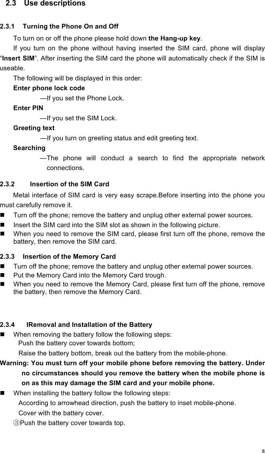 !8!2.3  Use descriptions  2.3.1  Turning the Phone On and Off To turn on or off the phone please hold down the Hang-up key. If  you  turn  on  the  phone  without  having  inserted  the  SIM  card,  phone  will  display “Insert SIM”. After inserting the SIM card the phone will automatically check if the SIM is useable. The following will be displayed in this order: Enter phone lock code     —If you set the Phone Lock. Enter PIN            —If you set the SIM Lock. Greeting text                    —If you turn on greeting status and edit greeting text. Searching            —The  phone  will  conduct  a  search  to  find  the  appropriate  network connections. 2.3.2    Insertion of the SIM Card Metal interface of SIM card is very easy scrape.Before inserting into the phone you must carefully remove it.   Turn off the phone; remove the battery and unplug other external power sources.   Insert the SIM card into the SIM slot as shown in the following picture.   When you need to remove the SIM card, please first turn off the phone, remove the battery, then remove the SIM card. 2.3.3  Insertion of the Memory Card   Turn off the phone; remove the battery and unplug other external power sources.   Put the Memory Card into the Memory Card trough.   When you need to remove the Memory Card, please first turn off the phone, remove the battery, then remove the Memory Card.   2.3.4    IRemoval and Installation of the Battery   When removing the battery follow the following steps: Push the battery cover towards bottom; Raise the battery bottom, break out the battery from the mobile-phone. Warning: You must turn off your mobile phone before removing the battery. Under no circumstances should you remove the battery when the mobile phone is on as this may damage the SIM card and your mobile phone.   When installing the battery follow the following steps: According to arrowhead direction, push the battery to inset mobile-phone. Cover with the battery cover. ③Push the battery cover towards top. 
