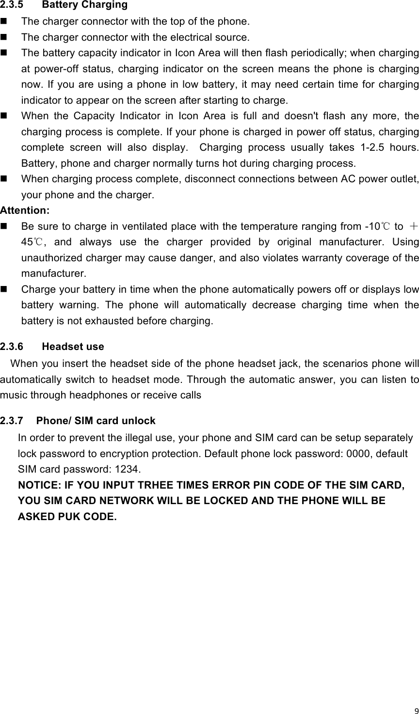 !9!2.3.5    Battery Charging   The charger connector with the top of the phone.   The charger connector with the electrical source.   The battery capacity indicator in Icon Area will then flash periodically; when charging at  power-off  status,  charging  indicator  on  the  screen  means  the  phone  is  charging now. If you  are using a phone in low  battery, it may need  certain time for charging indicator to appear on the screen after starting to charge.   When  the  Capacity  Indicator  in  Icon  Area  is  full  and  doesn&apos;t  flash  any  more,  the charging process is complete. If your phone is charged in power off status, charging complete  screen  will  also  display.    Charging  process  usually  takes  1-2.5  hours. Battery, phone and charger normally turns hot during charging process.   When charging process complete, disconnect connections between AC power outlet, your phone and the charger. Attention:   Be sure to charge in ventilated place with the temperature ranging from -10℃ to  ＋45℃,  and  always  use  the  charger  provided  by  original  manufacturer.  Using unauthorized charger may cause danger, and also violates warranty coverage of the manufacturer.   Charge your battery in time when the phone automatically powers off or displays low battery  warning.  The  phone  will  automatically  decrease  charging  time  when  the battery is not exhausted before charging. 2.3.6    Headset use   When you insert the headset side of the phone headset jack, the scenarios phone will automatically  switch to headset mode. Through the automatic answer, you can listen to music through headphones or receive calls 2.3.7  Phone/ SIM card unlock In order to prevent the illegal use, your phone and SIM card can be setup separately lock password to encryption protection. Default phone lock password: 0000, default SIM card password: 1234. NOTICE: IF YOU INPUT TRHEE TIMES ERROR PIN CODE OF THE SIM CARD, YOU SIM CARD NETWORK WILL BE LOCKED AND THE PHONE WILL BE ASKED PUK CODE.