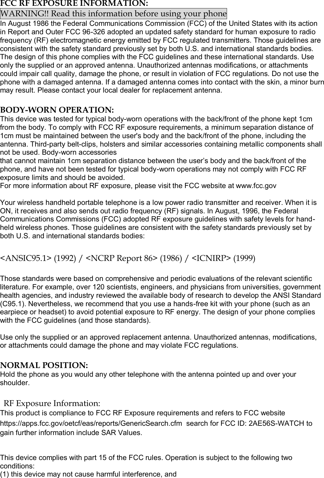  FCC RF EXPOSURE INFORMATION: WARNING!! Read this information before using your phone In August 1986 the Federal Communications Commission (FCC) of the United States with its action in Report and Outer FCC 96-326 adopted an updated safety standard for human exposure to radio frequency (RF) electromagnetic energy emitted by FCC regulated transmitters. Those guidelines are consistent with the safety standard previously set by both U.S. and international standards bodies. The design of this phone complies with the FCC guidelines and these international standards. Use only the supplied or an approved antenna. Unauthorized antennas modifications, or attachments could impair call quality, damage the phone, or result in violation of FCC regulations. Do not use the phone with a damaged antenna. If a damaged antenna comes into contact with the skin, a minor burn may result. Please contact your local dealer for replacement antenna.  BODY-WORN OPERATION: This device was tested for typical body-worn operations with the back/front of the phone kept 1cm from the body. To comply with FCC RF exposure requirements, a minimum separation distance of 1cm must be maintained between the user&apos;s body and the back/front of the phone, including the antenna. Third-party belt-clips, holsters and similar accessories containing metallic components shall not be used. Body-worn accessories that cannot maintain 1cm separation distance between the user’s body and the back/front of the phone, and have not been tested for typical body-worn operations may not comply with FCC RF exposure limits and should be avoided. For more information about RF exposure, please visit the FCC website at www.fcc.gov  Your wireless handheld portable telephone is a low power radio transmitter and receiver. When it is ON, it receives and also sends out radio frequency (RF) signals. In August, 1996, the Federal Communications Commissions (FCC) adopted RF exposure guidelines with safety levels for hand-held wireless phones. Those guidelines are consistent with the safety standards previously set by both U.S. and international standards bodies:  &lt;ANSIC95.1&gt; (1992) / &lt;NCRP Report 86&gt; (1986) / &lt;ICNIRP&gt; (1999)  Those standards were based on comprehensive and periodic evaluations of the relevant scientific literature. For example, over 120 scientists, engineers, and physicians from universities, government health agencies, and industry reviewed the available body of research to develop the ANSI Standard (C95.1). Nevertheless, we recommend that you use a hands-free kit with your phone (such as an earpiece or headset) to avoid potential exposure to RF energy. The design of your phone complies with the FCC guidelines (and those standards).  Use only the supplied or an approved replacement antenna. Unauthorized antennas, modifications, or attachments could damage the phone and may violate FCC regulations.   NORMAL POSITION:  Hold the phone as you would any other telephone with the antenna pointed up and over your shoulder.  RF Exposure Information: This product is compliance to FCC RF Exposure requirements and refers to FCC website https://apps.fcc.gov/oetcf/eas/reports/GenericSearch.cfm  search for FCC ID: 2AE56S-WATCH to gain further information include SAR Values.    This device complies with part 15 of the FCC rules. Operation is subject to the following two conditions: (1) this device may not cause harmful interference, and 