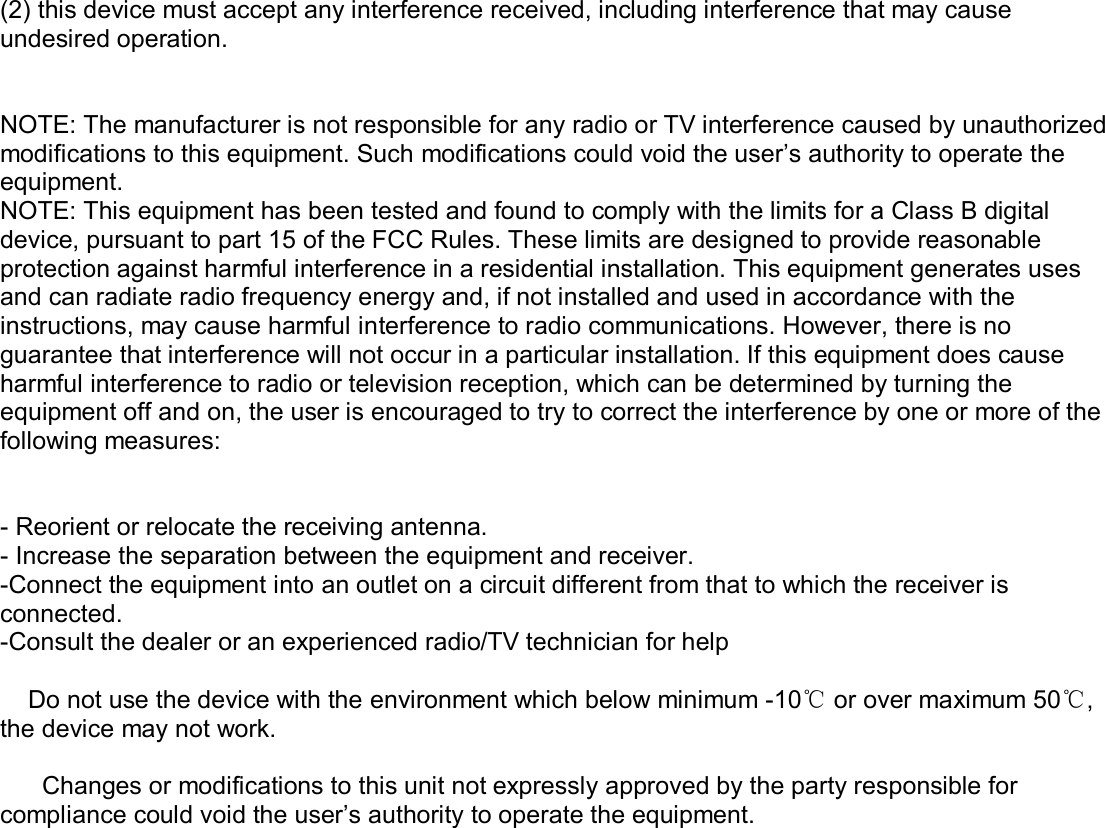  (2) this device must accept any interference received, including interference that may cause undesired operation.   NOTE: The manufacturer is not responsible for any radio or TV interference caused by unauthorized modifications to this equipment. Such modifications could void the user’s authority to operate the equipment. NOTE: This equipment has been tested and found to comply with the limits for a Class B digital device, pursuant to part 15 of the FCC Rules. These limits are designed to provide reasonable protection against harmful interference in a residential installation. This equipment generates uses and can radiate radio frequency energy and, if not installed and used in accordance with the instructions, may cause harmful interference to radio communications. However, there is no guarantee that interference will not occur in a particular installation. If this equipment does cause harmful interference to radio or television reception, which can be determined by turning the equipment off and on, the user is encouraged to try to correct the interference by one or more of the following measures:   - Reorient or relocate the receiving antenna. - Increase the separation between the equipment and receiver. -Connect the equipment into an outlet on a circuit different from that to which the receiver is connected. -Consult the dealer or an experienced radio/TV technician for help      Do not use the device with the environment which below minimum -10℃ or over maximum 50℃, the device may not work.        Changes or modifications to this unit not expressly approved by the party responsible for compliance could void the user’s authority to operate the equipment.     
