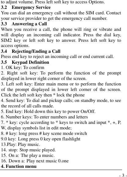  - 3 - to adjust volume. Press left soft key to access Options. 3.2    Emergency Service You can dial an emergency call without the SIM card. Contact your service provider to get the emergency call number. 3.3    Answering a Call When  you  receive  a  call, the  phone  will  ring  or  vibrate  and will  display  an  incoming  call  indicator.  Press  the  dial  key, SIM2  key  or  left  soft  key  to  answer.  Press  left  soft  key  to access options. 3.4    Rejecting/Ending a Call Press end key to reject an incoming call or end current call. 3.5  Keypad Definition 1. OK key: To confirm 2.  Right  soft  key:  To  perform  the  function  of  the  prompt displayed in lower right corner of the screen. 3. Left soft key: Enter main menu or to perform the function of  the  prompt  displayed  in  lower  left  corner  of  the  screen.  Click the left soft key then * lock the phone 4. Send key: To dial and pickup calls; on standby mode, to see the record of all calls made. 5. End key: Hold down this key to power On/Off. 6. Number keys: To enter numbers and letters 7. * key: cycle according to * keys to switch and input *, +, P, W, display symbols list in edit mode;  8. # key: long press # key scene mode switch 9.0 key: Long press 0 key open flashlight 13.Play: Play music. 14. stop: Stop music played. 15. On a: The play a music. 16. Down a: Play next music 0.one   4. Function menu 