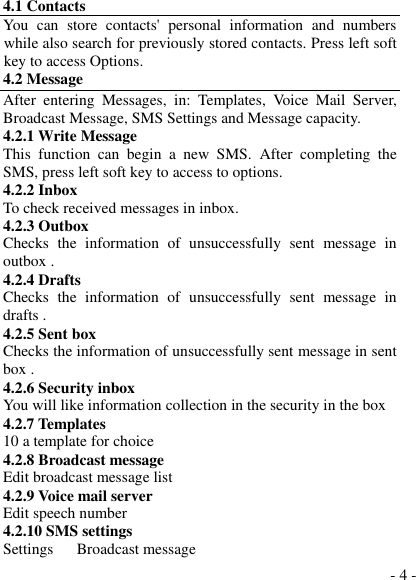  - 4 - 4.1 Contacts You  can  store  contacts&apos;  personal  information  and  numbers while also search for previously stored contacts. Press left soft key to access Options. 4.2 Message After  entering  Messages,  in:  Templates,  Voice  Mail  Server, Broadcast Message, SMS Settings and Message capacity. 4.2.1 Write Message This  function  can  begin  a  new  SMS.  After  completing  the SMS, press left soft key to access to options. 4.2.2 Inbox To check received messages in inbox. 4.2.3 Outbox Checks  the  information  of  unsuccessfully  sent  message  in outbox . 4.2.4 Drafts   Checks  the  information  of  unsuccessfully  sent  message  in drafts . 4.2.5 Sent box Checks the information of unsuccessfully sent message in sent box . 4.2.6 Security inbox You will like information collection in the security in the box 4.2.7 Templates 10 a template for choice 4.2.8 Broadcast message Edit broadcast message list 4.2.9 Voice mail server Edit speech number 4.2.10 SMS settings Settings      Broadcast message 