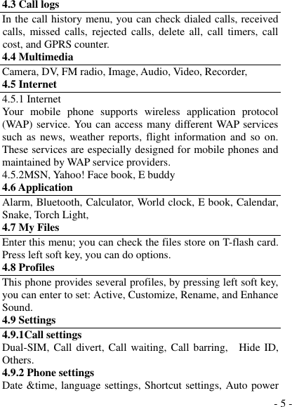  - 5 - 4.3 Call logs In the call history menu, you can check dialed calls, received calls,  missed  calls,  rejected  calls,  delete  all,  call  timers,  call cost, and GPRS counter. 4.4 Multimedia Camera, DV, FM radio, Image, Audio, Video, Recorder,   4.5 Internet 4.5.1 Internet Your  mobile  phone  supports  wireless  application  protocol (WAP) service. You can access many different WAP services such as news,  weather  reports,  flight  information  and  so on. These services are especially designed for mobile phones and maintained by WAP service providers. 4.5.2MSN, Yahoo! Face book, E buddy 4.6 Application Alarm, Bluetooth, Calculator, World clock, E book, Calendar, Snake, Torch Light, 4.7 My Files Enter this menu; you can check the files store on T-flash card. Press left soft key, you can do options. 4.8 Profiles This phone provides several profiles, by pressing left soft key, you can enter to set: Active, Customize, Rename, and Enhance Sound. 4.9 Settings 4.9.1Call settings Dual-SIM, Call divert, Call waiting, Call barring,    Hide ID, Others. 4.9.2 Phone settings Date &amp;time, language settings, Shortcut settings, Auto power 