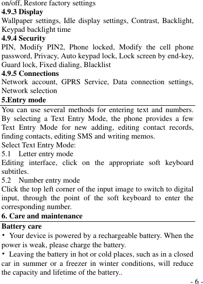  - 6 - on/off, Restore factory settings 4.9.3 Display Wallpaper  settings, Idle display settings, Contrast, Backlight, Keypad backlight time 4.9.4 Security PIN,  Modify  PIN2,  Phone  locked,  Modify  the  cell  phone password, Privacy, Auto keypad lock, Lock screen by end-key, Guard lock, Fixed dialing, Blacklist 4.9.5 Connections Network  account,  GPRS  Service,  Data  connection  settings, Network selection 5.Entry mode You can use  several methods  for  entering  text and numbers. By  selecting  a  Text  Entry  Mode,  the  phone  provides  a  few Text  Entry  Mode  for  new  adding,  editing  contact  records, finding contacts, editing SMS and writing memos. Select Text Entry Mode: 5.1    Letter entry mode Editing  interface,  click  on  the  appropriate  soft  keyboard subtitles. 5.2    Number entry mode Click the top left corner of the input image to switch to digital input,  through  the  point  of  the  soft  keyboard  to  enter  the corresponding number. 6. Care and maintenance Battery care •  Your device is powered by a rechargeable battery. When the power is weak, please charge the battery.   •  Leaving the battery in hot or cold places, such as in a closed car in summer or  a  freezer  in  winter  conditions, will reduce the capacity and lifetime of the battery..   