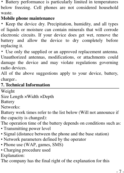 - 7 - •  Battery performance is particularly limited in temperatures below  freezing.  Cell  phones  are  not  considered  household waste. Mobile phone maintenance •  Keep the  device  dry. Precipitation, humidity,  and all types of liquids or moisture  can contain minerals that will corrode electronic  circuits.  If  your  device  does  get  wet,  remove  the battery  and  allow  the  device  to  dry  completely  before replacing it. •  Use only the supplied or an approved replacement antenna. Unauthorized  antennas,  modifications,  or  attachments  could damage  the  device  and  may  violate  regulations  governing radio devices. All  of  the  above  suggestions  apply  to  your  device,  battery, charger。 7. Technical Information Weight Size Length ×Width ×Depth Battery Networks: Battery work times refer to the list below (Will not announce if the capacity is changed): The operation time of the battery depends on conditions such as: • Transmitting power level • Signal (distance between the phone and the base station) • Network parameters defined by the operator • Phone use (WAP, games, SMS) • Charging procedure used Explanation: The company has the final right of the explanation for this 