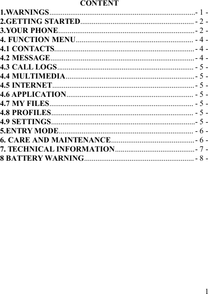 1CONTENT1.WARNINGS.............................................................................- 1 -2.GETTING STARTED............................................................ - 2 -3.YOUR PHONE........................................................................- 2 -4. FUNCTION MENU.............................................................. - 4 -4.1 CONTACTS..........................................................................- 4 -4.2 MESSAGE............................................................................- 4 -4.3 CALL LOGS........................................................................ - 5 -4.4 MULTIMEDIA....................................................................- 5 -4.5 INTERNET...........................................................................- 5 -4.6 APPLICATION................................................................... - 5 -4.7 MY FILES............................................................................ - 5 -4.8 PROFILES........................................................................... - 5 -4.9 SETTINGS............................................................................- 5 -5.ENTRY MODE....................................................................... - 6 -6. CARE AND MAINTENANCE............................................- 6 -7. TECHNICAL INFORMATION..........................................- 7 -8 BATTERY WARNING.......................................................... - 8 -