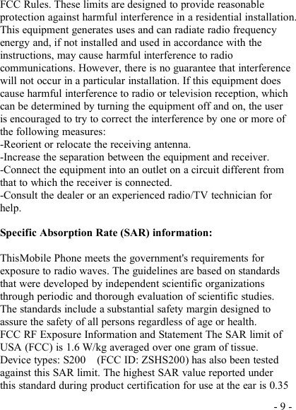 - 9 -FCC Rules. These limits are designed to provide reasonableprotection against harmful interference in a residential installation.This equipment generates uses and can radiate radio frequencyenergy and, if not installed and used in accordance with theinstructions, may cause harmful interference to radiocommunications. However, there is no guarantee that interferencewill not occur in a particular installation. If this equipment doescause harmful interference to radio or television reception, whichcan be determined by turning the equipment off and on, the useris encouraged to try to correct the interference by one or more ofthe following measures:-Reorient or relocate the receiving antenna.-Increase the separation between the equipment and receiver.-Connect the equipment into an outlet on a circuit different fromthat to which the receiver is connected.-Consult the dealer or an experienced radio/TV technician forhelp.Specific Absorption Rate (SAR) information:ThisMobile Phone meets the government&apos;s requirements forexposure to radio waves. The guidelines are based on standardsthat were developed by independent scientific organizationsthrough periodic and thorough evaluation of scientific studies.The standards include a substantial safety margin designed toassure the safety of all persons regardless of age or health.FCC RF Exposure Information and Statement The SAR limit ofUSA (FCC) is 1.6 W/kg averaged over one gram of tissue.Device types: S200 (FCC ID: ZSHS200) has also been testedagainst this SAR limit. The highest SAR value reported underthis standard during product certification for use at the ear is 0.35