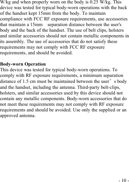 - 10 -W/kg and when properly worn on the body is 0.25 W/kg. Thisdevice was tested for typical body-worn operations with the backof the handset kept 15mm from the body. To maintaincompliance with FCC RF exposure requirements, use accessoriesthat maintain a 15mm separation distance between the user&apos;sbody and the back of the handset. The use of belt clips, holstersand similar accessories should not contain metallic components inits assembly. The use of accessories that do not satisfy theserequirements may not comply with FCC RF exposurerequirements, and should be avoided.Body-worn OperationThis device was tested for typical body-worn operations. Tocomply with RF exposure requirements, a minimum separationdistance of 1.5 cm must be maintained between the user’s bodyand the handset, including the antenna. Third-party belt-clips,holsters, and similar accessories used by this device should notcontain any metallic components. Body-worn accessories that donot meet these requirements may not comply with RF exposurerequirements and should be avoided. Use only the supplied or anapproved antenna.