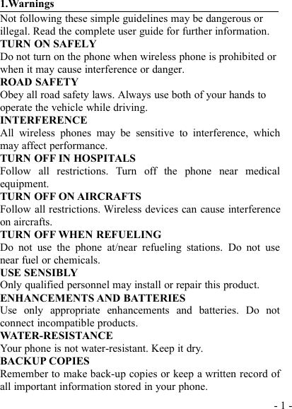 - 1 -1.WarningsNot following these simple guidelines may be dangerous orillegal. Read the complete user guide for further information.TURN ON SAFELYDo not turn on the phone when wireless phone is prohibited orwhen it may cause interference or danger.ROAD SAFETYObey all road safety laws. Always use both of your hands tooperate the vehicle while driving.INTERFERENCEAll wireless phones may be sensitive to interference, whichmay affect performance.TURN OFF IN HOSPITALSFollow all restrictions. Turn off the phone near medicalequipment.TURN OFF ON AIRCRAFTSFollow all restrictions. Wireless devices can cause interferenceon aircrafts.TURN OFF WHEN REFUELINGDo not use the phone at/near refueling stations. Do not usenear fuel or chemicals.USE SENSIBLYOnly qualified personnel may install or repair this product.ENHANCEMENTS AND BATTERIESUse only appropriate enhancements and batteries. Do notconnect incompatible products.WATER-RESISTANCEYour phone is not water-resistant. Keep it dry.BACKUP COPIESRemember to make back-up copies or keep a written record ofall important information stored in your phone.