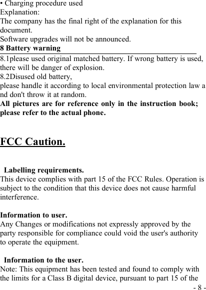 - 8 -• Charging procedure usedExplanation:The company has the final right of the explanation for thisdocument.Software upgrades will not be announced.8 Battery warning8.1please used original matched battery. If wrong battery is used,there will be danger of explosion.8.2Disused old battery,please handle it according to local environmental protection law and don&apos;t throw it at random.All pictures are for reference only in the instruction book;please refer to the actual phone.FCC Caution.Labelling requirements.This device complies with part 15 of the FCC Rules. Operation issubject to the condition that this device does not cause harmfulinterference.Information to user.Any Changes or modifications not expressly approved by theparty responsible for compliance could void the user&apos;s authorityto operate the equipment.Information to the user.Note: This equipment has been tested and found to comply withthe limits for a Class B digital device, pursuant to part 15 of the
