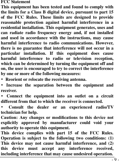  - 9 -  FCC Statement This equipment has been tested and found to comply with the limits for a Class B digital device, pursuant to part 15 of  the  FCC  Rules.  These  limits  are  designed  to  provide reasonable  protection  against  harmful  interference  in  a residential installation. This equipment generates, uses and can  radiate  radio  frequency  energy  and,  if  not  installed and used in accordance with the instructions, may  cause harmful  interference  to  radio  communications.  However, there is no guarantee that interference will not occur in a particular  installation.  If  this  equipment  does  cause harmful  interference  to  radio  or  television  reception, which can be determined by turning the equipment off and on, the user is encouraged to try to correct the interference by one or more of the following measures: •  Reorient or relocate the receiving antenna. •  Increase  the  separation  between  the  equipment  and receiver. •  Connect  the  equipment  into  an  outlet  on  a  circuit different from that to which the receiver is connected. •  Consult  the  dealer  or  an  experienced  radio/TV technician for help. Caution:  Any  changes  or  modiﬁcations  to this  device  not explicitly  approved  by  manufacturer  could  void  your authority to operate this equipment. This  device  complies  with  part  15  of  the  FCC  Rules. Operation is  subject  to  the  following  two  conditions: (1) This  device may  not  cause  harmful interference, and  (2) this  device  must  accept  any  interference  received, including interference that may cause undesired operation. 