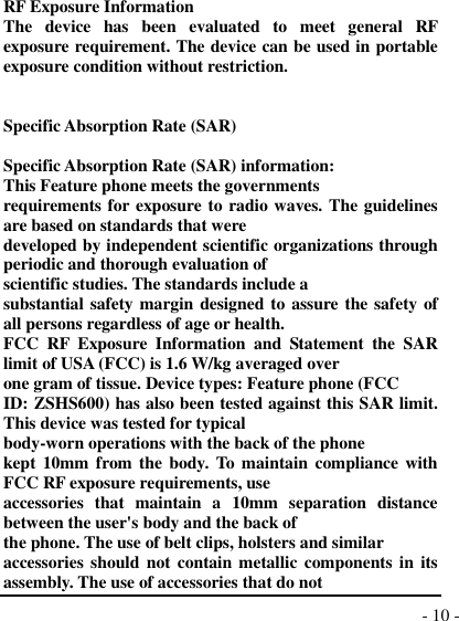  - 10 -  RF Exposure Information The  device  has  been  evaluated  to  meet  general  RF exposure requirement. The device can be used in portable exposure condition without restriction.   Specific Absorption Rate (SAR)  Specific Absorption Rate (SAR) information: This Feature phone meets the governments requirements for exposure to radio waves. The guidelines are based on standards that were developed by independent scientific organizations through periodic and thorough evaluation of scientific studies. The standards include a substantial safety margin designed to assure the safety of all persons regardless of age or health. FCC  RF  Exposure  Information  and  Statement  the  SAR limit of USA (FCC) is 1.6 W/kg averaged over one gram of tissue. Device types: Feature phone (FCC ID: ZSHS600) has also been tested against this SAR limit. This device was tested for typical body-worn operations with the back of the phone kept 10mm from the body. To maintain compliance with FCC RF exposure requirements, use accessories  that  maintain  a  10mm  separation  distance between the user&apos;s body and the back of the phone. The use of belt clips, holsters and similar accessories should not contain metallic components in its assembly. The use of accessories that do not 