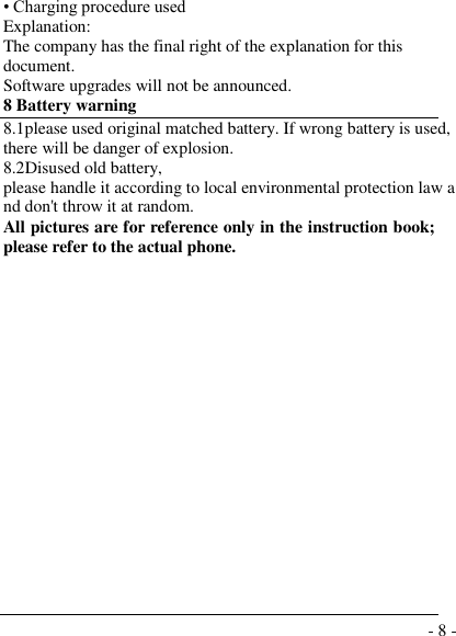  - 8 - • Charging procedure used Explanation: The company has the final right of the explanation for this document. Software upgrades will not be announced. 8 Battery warning   8.1please used original matched battery. If wrong battery is used, there will be danger of explosion. 8.2Disused old battery, please handle it according to local environmental protection law and don&apos;t throw it at random. All pictures are for reference only in the instruction book; please refer to the actual phone.                   